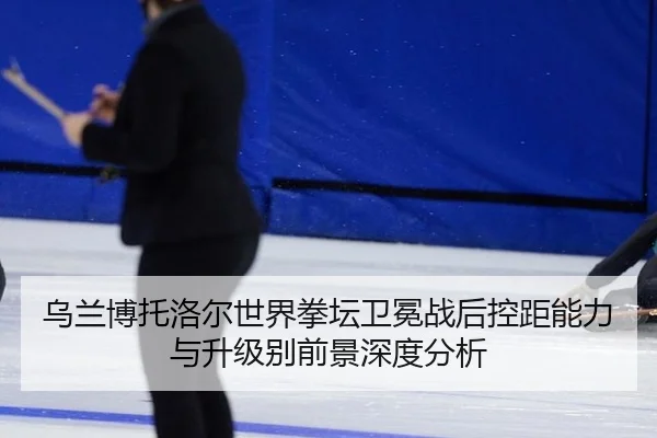 乌兰博托洛尔世界拳坛卫冕战后控距能力与升级别前景深度分析