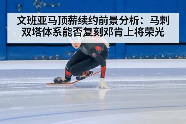 文班亚马顶薪续约前景分析：马刺双塔体系能否复刻邓肯上将荣光